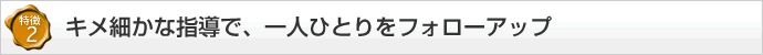 【特徴2】キメ細かな指導で、一人ひとりをフォローアップ